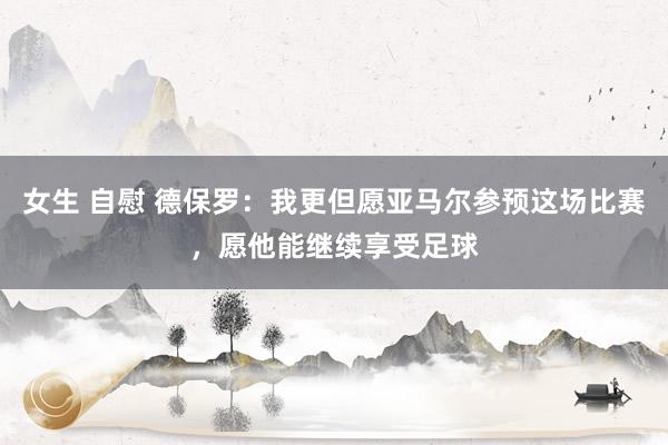 女生 自慰 德保罗：我更但愿亚马尔参预这场比赛，愿他能继续享受足球