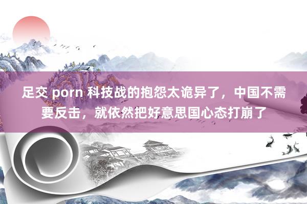 足交 porn 科技战的抱怨太诡异了，中国不需要反击，就依然把好意思国心态打崩了