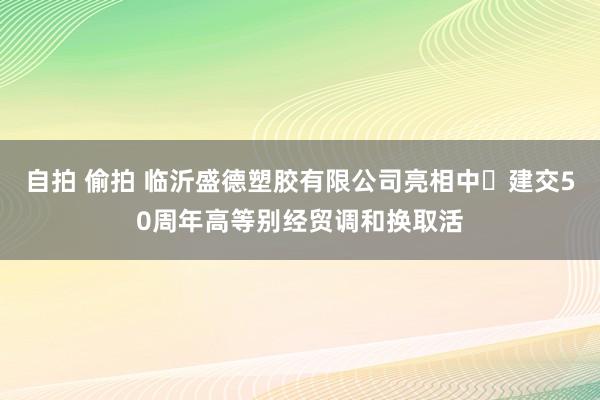 自拍 偷拍 临沂盛德塑胶有限公司亮相中⻢建交50周年高等别经贸调和换取活