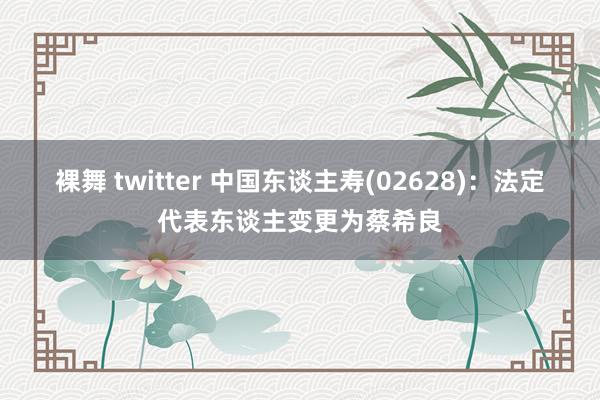 裸舞 twitter 中国东谈主寿(02628)：法定代表东谈主变更为蔡希良