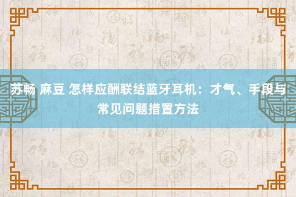 苏畅 麻豆 怎样应酬联结蓝牙耳机：才气、手段与常见问题措置方法