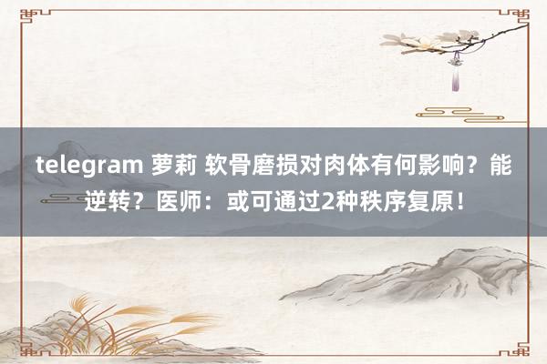 telegram 萝莉 软骨磨损对肉体有何影响?能逆转?医师:或可通过2种秩序复原!