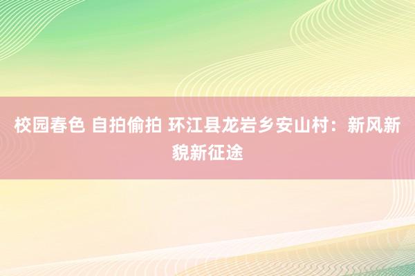 校园春色 自拍偷拍 环江县龙岩乡安山村：新风新貌新征途