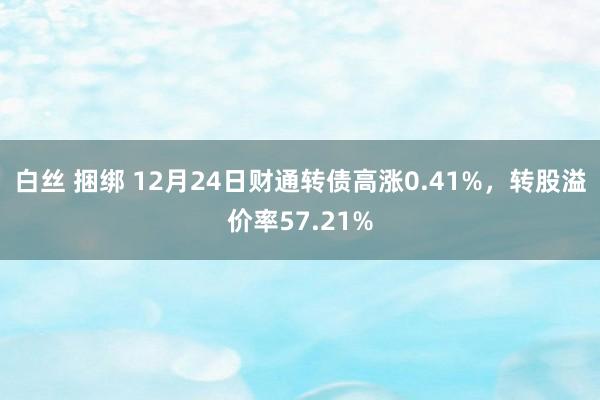 白丝 捆绑 12月24日财通转债高涨0.41%，转股溢价率57.21%