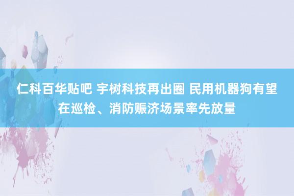 仁科百华贴吧 宇树科技再出圈 民用机器狗有望在巡检、消防赈济场景率先放量