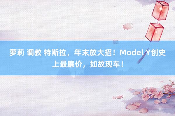 萝莉 调教 特斯拉，年末放大招！Model Y创史上最廉价，如故现车！