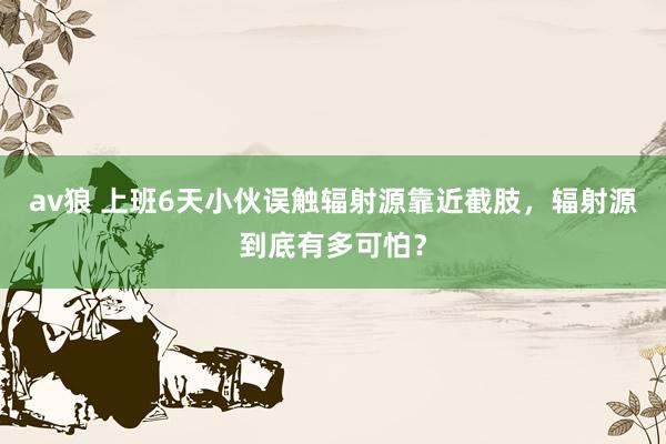 av狼 上班6天小伙误触辐射源靠近截肢，辐射源到底有多可怕？