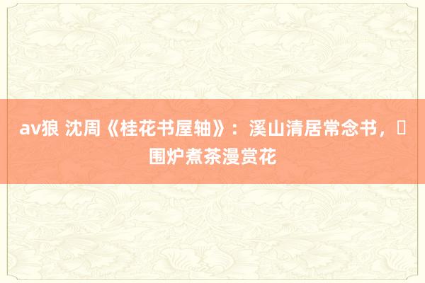 av狼 沈周《桂花书屋轴》：溪山清居常念书，​围炉煮茶漫赏花