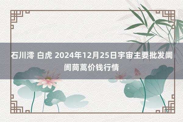 石川澪 白虎 2024年12月25日宇宙主要批发阛阓茼蒿价钱行情