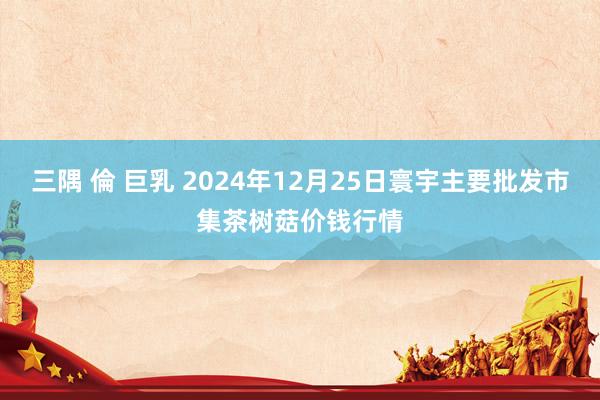 三隅 倫 巨乳 2024年12月25日寰宇主要批发市集茶树菇价钱行情