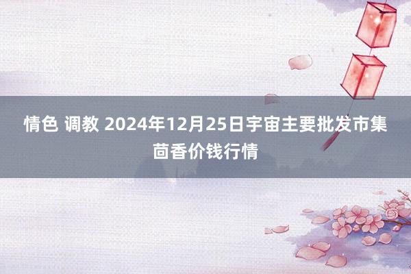 情色 调教 2024年12月25日宇宙主要批发市集茴香价钱行情