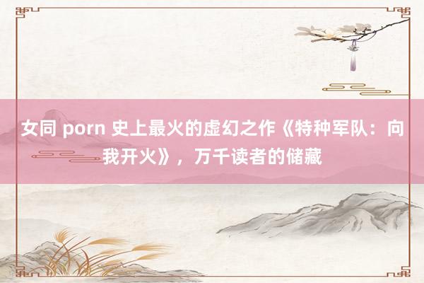 女同 porn 史上最火的虚幻之作《特种军队：向我开火》，万千读者的储藏