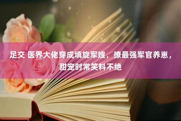 足交 医界大佬穿成填旋军嫂，撩最强军官养崽，甜宠时常笑料不绝