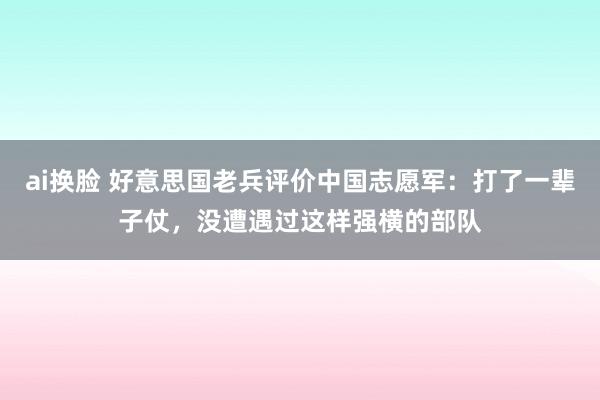 ai换脸 好意思国老兵评价中国志愿军：打了一辈子仗，没遭遇过这样强横的部队
