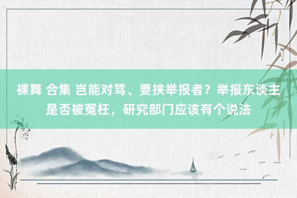 裸舞 合集 岂能对骂、要挟举报者？举报东谈主是否被冤枉，研究部门应该有个说法