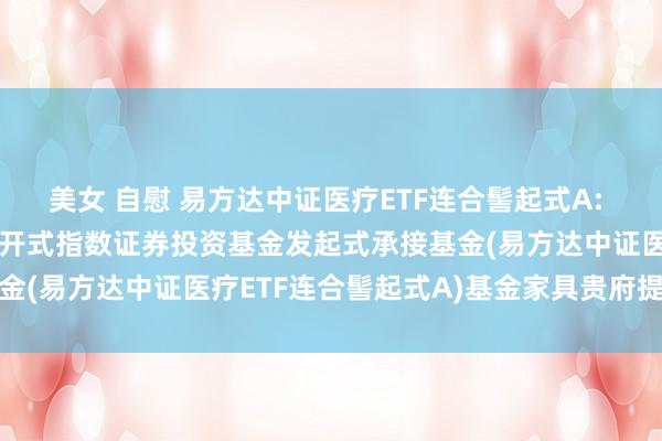 美女 自慰 易方达中证医疗ETF连合髻起式A: 易方达中证医疗走动型洞开式指数证券投资基金发起式承接基金(易方达中证医疗ETF连合髻起式A)基金家具贵府提要更新