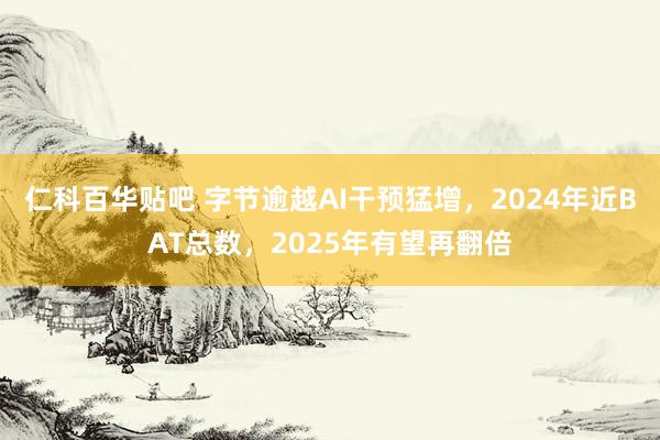 仁科百华贴吧 字节逾越AI干预猛增，2024年近BAT总数，2025年有望再翻倍