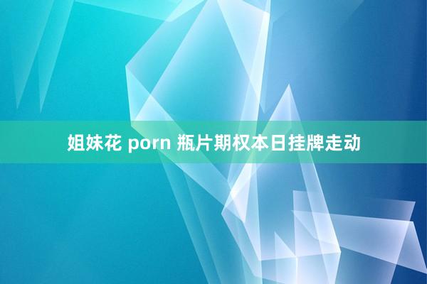 姐妹花 porn 瓶片期权本日挂牌走动