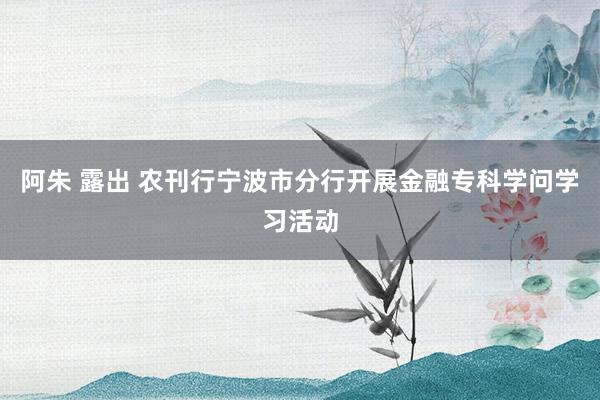 阿朱 露出 农刊行宁波市分行开展金融专科学问学习活动