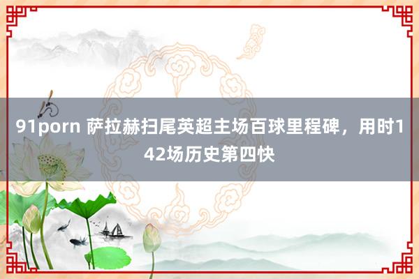 91porn 萨拉赫扫尾英超主场百球里程碑，用时142场历史第四快