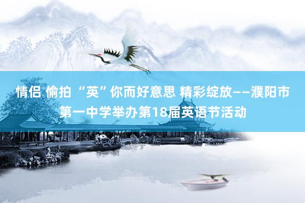 情侣 偷拍 “英”你而好意思 精彩绽放——濮阳市第一中学举办第18届英语节活动