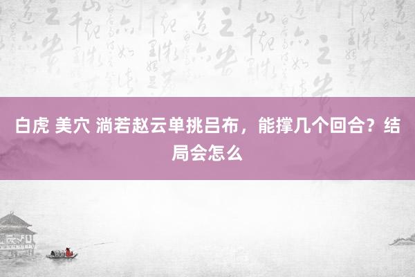 白虎 美穴 淌若赵云单挑吕布，能撑几个回合？结局会怎么