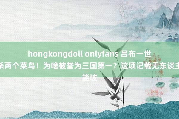 hongkongdoll onlyfans 吕布一世仅斩杀两个菜鸟！为啥被誉为三国第一？这项记载无东谈主能破