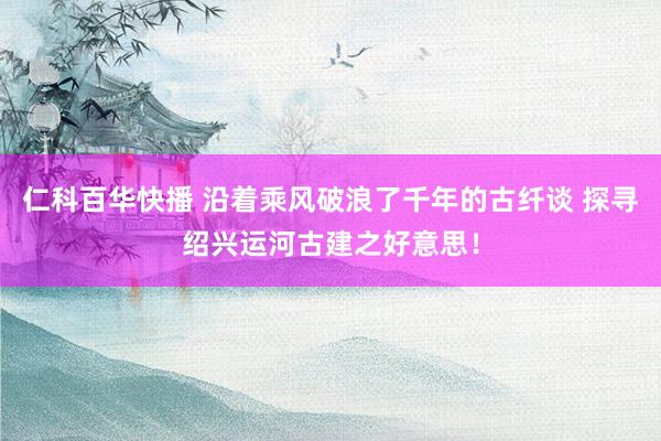 仁科百华快播 沿着乘风破浪了千年的古纤谈 探寻绍兴运河古建之好意思！