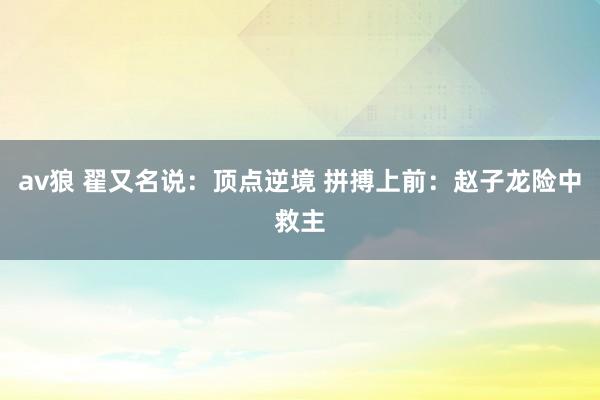 av狼 翟又名说：顶点逆境 拼搏上前：赵子龙险中救主