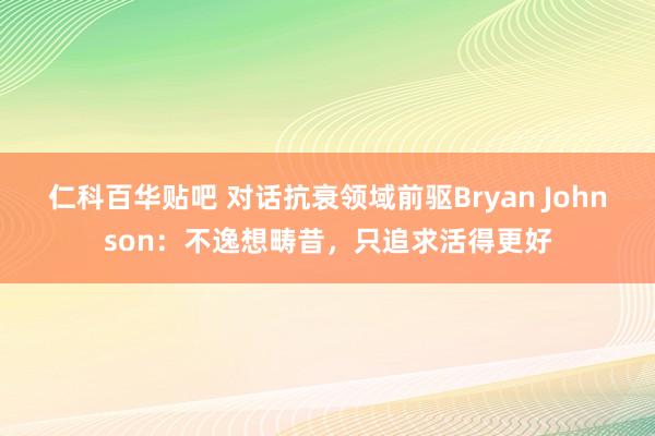 仁科百华贴吧 对话抗衰领域前驱Bryan Johnson：不逸想畴昔，只追求活得更好