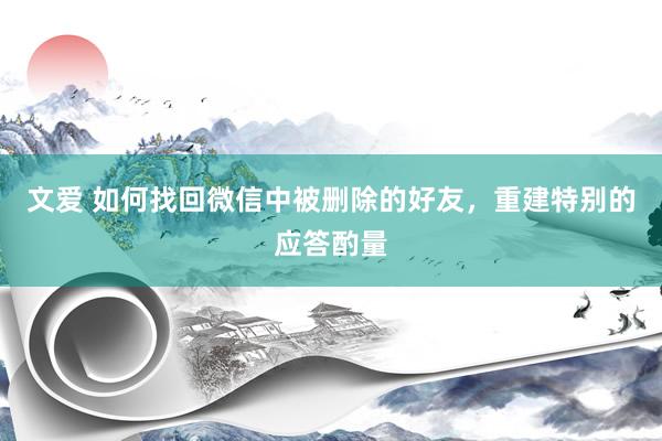 文爱 如何找回微信中被删除的好友，重建特别的应答酌量