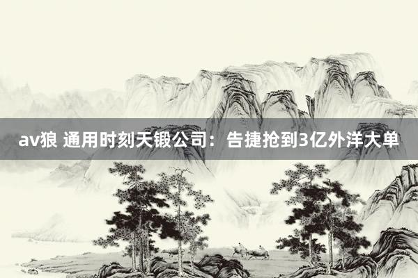 av狼 通用时刻天锻公司：告捷抢到3亿外洋大单