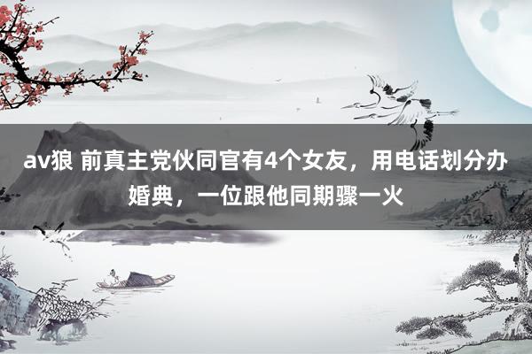 av狼 前真主党伙同官有4个女友，用电话划分办婚典，一位跟他同期骤一火
