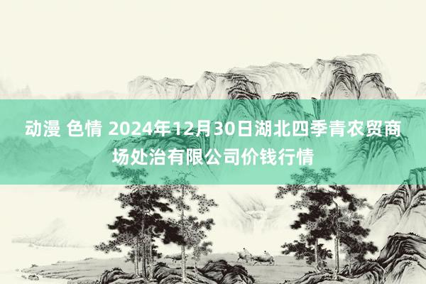 动漫 色情 2024年12月30日湖北四季青农贸商场处治有限公司价钱行情