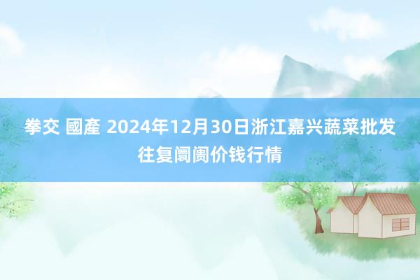 拳交 國產 2024年12月30日浙江嘉兴蔬菜批发往复阛阓价钱行情