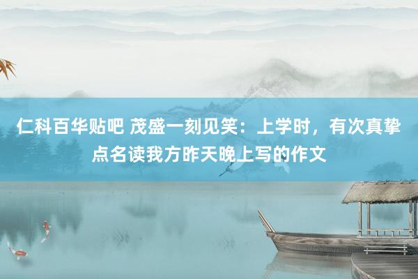 仁科百华贴吧 茂盛一刻见笑：上学时，有次真挚点名读我方昨天晚上写的作文