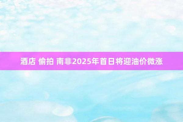 酒店 偷拍 南非2025年首日将迎油价微涨