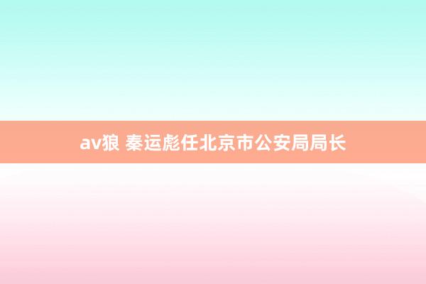 av狼 秦运彪任北京市公安局局长