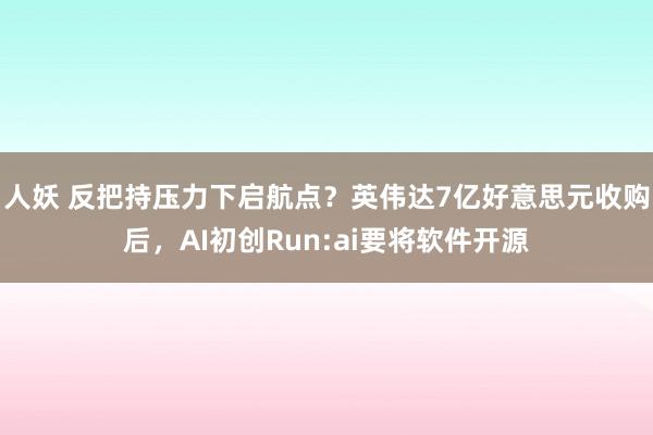 人妖 反把持压力下启航点？英伟达7亿好意思元收购后，AI初创Run:ai要将软件开源