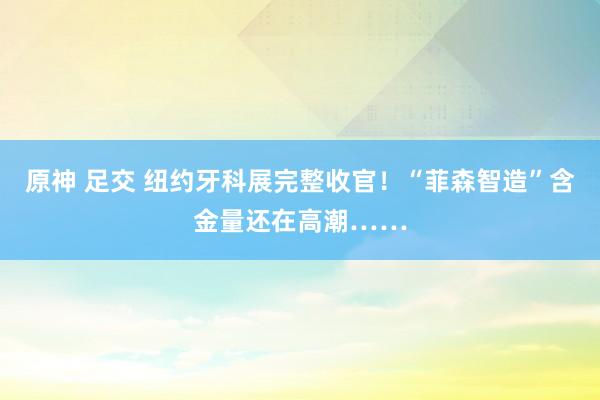 原神 足交 纽约牙科展完整收官！“菲森智造”含金量还在高潮……