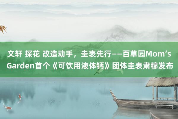 文轩 探花 改造动手，圭表先行——百草园Mom’s Garden首个《可饮用液体钙》团体圭表肃穆发布