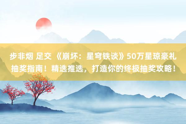 步非烟 足交 《崩坏：星穹铁谈》50万星琼豪礼抽奖指南！精选推选，打造你的终极抽奖攻略！