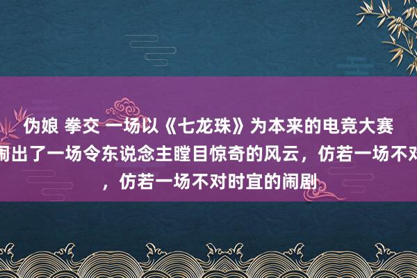 伪娘 拳交 一场以《七龙珠》为本来的电竞大赛，却突兀地闹出了一场令东说念主瞠目惊奇的风云，仿若一场不对时宜的闹剧