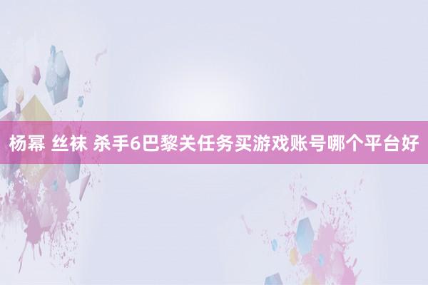杨幂 丝袜 杀手6巴黎关任务买游戏账号哪个平台好