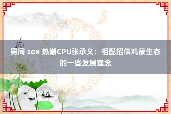 男同 sex 热潮CPU张承义：相配招供鸿蒙生态的一些发展理念