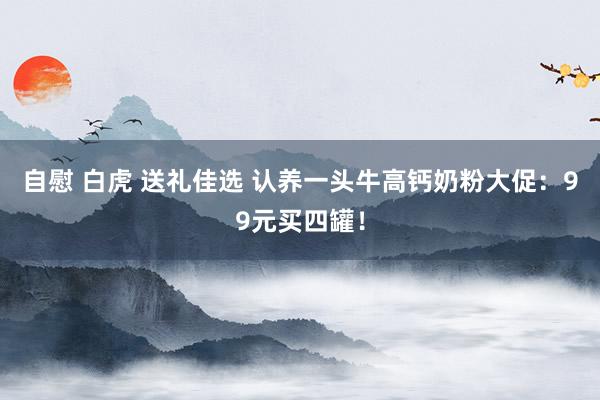 自慰 白虎 送礼佳选 认养一头牛高钙奶粉大促：99元买四罐！