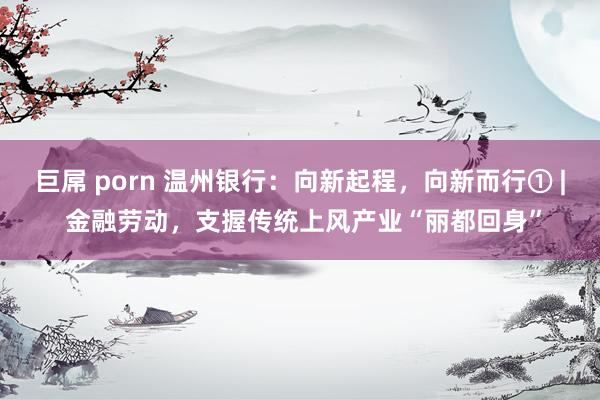 巨屌 porn 温州银行：向新起程，向新而行① | 金融劳动，支握传统上风产业“丽都回身”