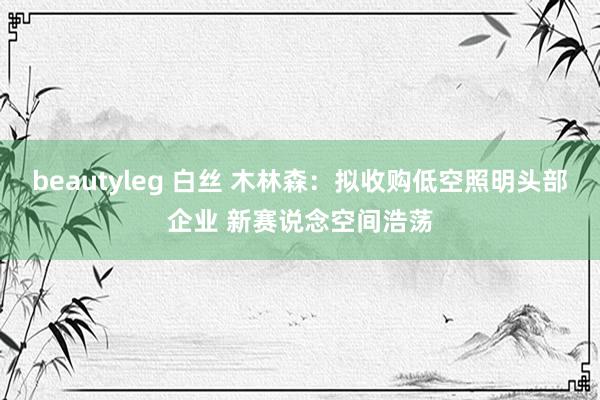 beautyleg 白丝 木林森：拟收购低空照明头部企业 新赛说念空间浩荡
