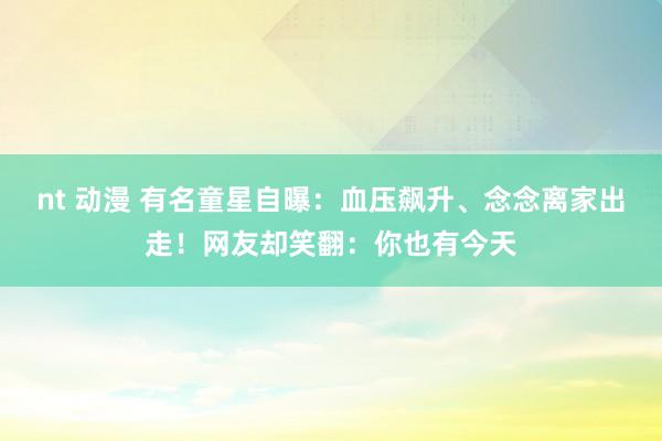 nt 动漫 有名童星自曝：血压飙升、念念离家出走！网友却笑翻：你也有今天