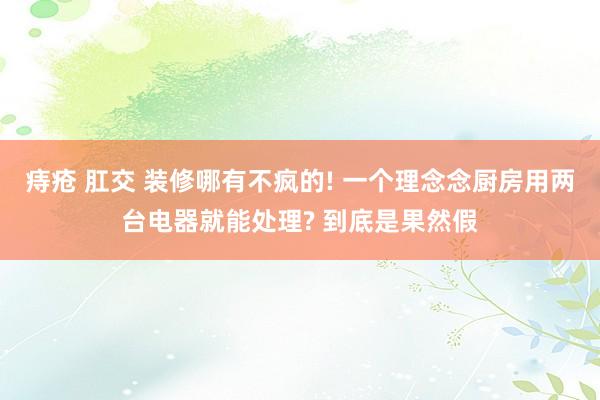 痔疮 肛交 装修哪有不疯的! 一个理念念厨房用两台电器就能处理? 到底是果然假